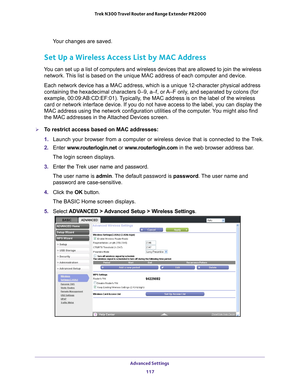 Page 117Advanced Settings 117
 Trek N300 Travel Router and Range Extender PR2000
Your changes are saved.
Set Up a Wireless Access List by MAC Address
You can set up a list of computers and wireless devices that are allowed \
to join the wireless 
network. This list is based on the unique MAC address of each computer and device\
.
Each network device has a MAC address, which is a unique 12-character ph\
ysical address 
containing the hexadecimal characters 0–9, a–f, or 
 A–F only, and separated by colons (for...