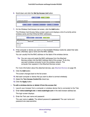 Page 118Advanced Settings 118
Trek N300 Travel Router and Range Extender PR2000 
6. 
Scroll down and click the  Set Up Access List button.
7. On the Wireless Card Access List screen, click the  Add button.
The Wireless Card Access Setup screen opens and displays a list of currently active  wireless cards and their Ethernet MAC addresses.
8.  If the computer or device you want is in the Available Wireless Cards list, select that radio 
button; otherwise, type a name and the MAC address. 
You can usually find the...