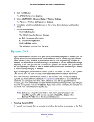 Page 119Advanced Settings 
119  Trek N300 Travel Router and Range Extender PR2000
4. Click the OK button.
The BASIC Home screen displays.
5. Select ADVANCED > Advanced Setup > Wireless Settings.
The Advanced Wireless Settings screen displays.
6. In the table, select the radio button next to the wireless device that you want to edit or 
delete.
7. Do one of the following:
•Click the Edit button.
The Edit Wireless Card screen displays.
a. Edit the address information.
b. Click the Accept button.
•Click the Delete...