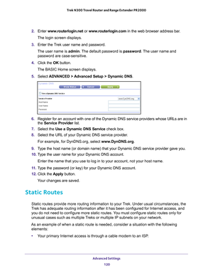 Page 120Advanced Settings 120
Trek N300 Travel Router and Range Extender PR2000 
2. 
Enter  www.routerlogin.net or  www.routerlogin.com in the web browser address bar.
The login screen displays.
3.  Enter the T
 rek user name and password.
The user name is  admin. 
 The default password is password . The user name and 
password are case-sensitive.
4.  Click the  OK button.
The BASIC Home screen displays.
5.  Select  ADV
 ANCED > Advanced Setup > Dynamic DNS .
6. Register for an account with one of the Dynamic...