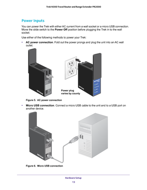 Page 13Hardware Setup 13
 Trek N300 Travel Router and Range Extender PR2000
Power Inputs
You can power the Trek with either AC current from a wall socket or a micro USB connection. 
Move the slide switch to the Power Off  position before plugging the Trek in to the wall 
socket.
Use either of the following methods to power your Trek:
• AC power connection. Fold out the power prongs and plug the unit into an 
 AC wall 
outlet.
NETGEARPower
Internet
WiFi
USB
Wired
Power Off Wireles
NETGEAR
Internet viaWired
Power...