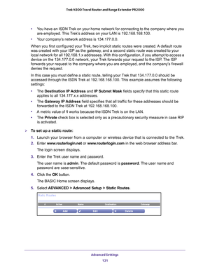 Page 121Advanced Settings 121
 Trek N300 Travel Router and Range Extender PR2000
•
You have an ISDN Trek on your home network for connecting to the company where you 
are employed. This Trek’s address on your LAN is 192.168.168.100.
• Y
our company’s network address is 134.177.0.0.
When you first configured your Trek, two implicit static routes were created. A default route 
was created with your ISP as the gateway

, and a second static route was created to your 
local network for all 192.168.1.x addresses....