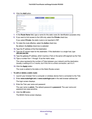 Page 122Advanced Settings 122
Trek N300 Travel Router and Range Extender PR2000 
6. 
Click the  Add button.
7. In the Route Name field, type a name for this static route (for identification purposes \
only).
8.  If you want to limit access to the LAN only
 , select the Private check box. 
If you select Private, the static route is not reported in RIP. 
9.  T
o make this route effective, select the  Active check box. 
By default, the  Active check box is selected.
10.  T
ype the IP address of the final...