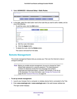 Page 123Advanced Settings 123
 Trek N300 Travel Router and Range Extender PR2000
5. 
Select  ADVANCED > Advanced Setup > Static Routes .
6. In the table, select the radio button next to the route that you want to\
 edit or delete, and do 
one of the following:
• T
o edit the route, click the Edit button.
a.  Edit the route information.
b.  Click the  Apply button.
• T
o delete the route, click the Delete button. 
The route is removed from the table.
Remote Management
The remote management feature lets you access...