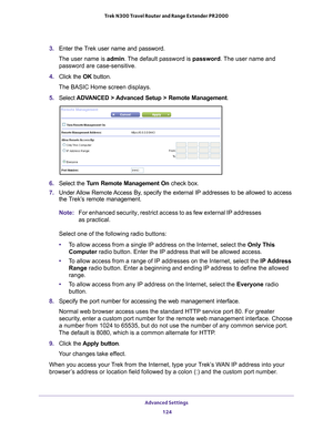 Page 124Advanced Settings 124
Trek N300 Travel Router and Range Extender PR2000 
3. 
Enter the Trek user name and password.
The user name is  admin. 
 The default password is password . The user name and 
password are case-sensitive.
4.  Click the  OK button.
The BASIC Home screen displays.
5.  Select  ADV
 ANCED > Advanced Setup > Remote Management. 
6. Select the  Turn Remote Management On check box.
7.  Under 
Allow Remote Access By, specify the external IP addresses to be allowed to access 
the Trek’s remote...