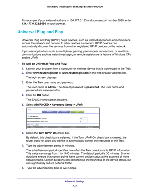 Page 125Advanced Settings 125
 Trek N300 Travel Router and Range Extender PR2000
For example, if your external address is 134.177.0.123 and you use port \
number 8080, enter 
134.177.0.123:8080
 in your browser.
Universal Plug and Play
Universal Plug and Play (UPnP) helps devices, such as Internet applian\
ces and computers, 
access the network and connect to other devices as needed. UPnP devices \
can 
automatically discover the services from other registered UPnP devices o\
n the network.
If you use...