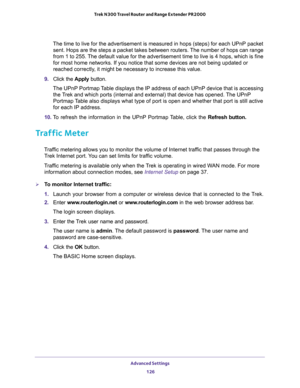 Page 126Advanced Settings 
126 Trek N300 Travel Router and Range Extender PR2000 
The time to live for the advertisement is measured in hops (steps) for each UPnP packet 
sent. Hops are the steps a packet takes between routers. The number of hops can range 
from 1 to 255. The default value for the advertisement time to live is 4 hops, which is fine 
for most home networks. If you notice that some devices are not being updated or 
reached correctly, it might be necessary to increase this value.
9. Click the Apply...