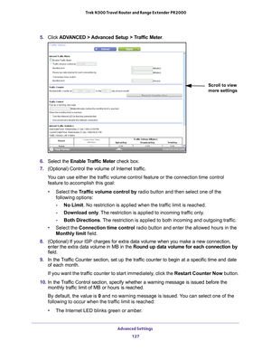 Page 127Advanced Settings 127
 Trek N300 Travel Router and Range Extender PR2000
5. 
Click  ADVANCED > Advanced Setup > Traffic Meter .
Scroll to view 
more settings
6. Select the Enable Traffic Meter  check box.
7.  (Optional) Control the volume of Internet traf
 fic.
You can use either the traffic volume control feature or the connection time control  feature to accomplish this goal:
• Select the T
 raffic volume control by radio button and then select one of the 
following options:
- No Limit. No restriction...