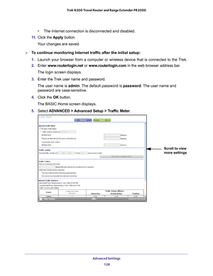 Page 128Advanced Settings 128
Trek N300 Travel Router and Range Extender PR2000 
•
The Internet connection is disconnected and disabled.
11.  Click the  Apply button.
Your changes are saved.
To continue monitoring Internet traffic after the initial setup:
1.  Launch your browser from a computer or wireless device that is connected\
 to the T
 rek.
2.  Enter  www
 .routerlogin.net or  www.routerlogin.com in the web browser address bar.
The login screen displays.
3.  Enter the T
 rek user name and password.
The...