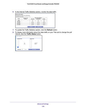 Page 129Advanced Settings 129
 Trek N300 Travel Router and Range Extender PR2000
6. 
In the Internet Traffic Statistics section, monitor the data traffic. 
7. To update the Traffic Statistics section, click the Refresh  button.
8.  T
o display more information about the data traffic on your Trek and to change the poll 
interval, click the  Traffic Status button.  