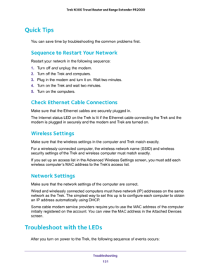 Page 131Troubleshooting 
131  Trek N300 Travel Router and Range Extender PR2000
Quick Tips
You can save time by troubleshooting the common problems first.
Sequence to Restart Your Network
Restart your network in the following sequence:
1. Turn off and unplug the modem. 
2. Turn off the Trek and computers.
3. Plug in the modem and turn it on. Wait two minutes.
4. Turn on the Trek and wait two minutes.
5. Turn on the computers.
Check Ethernet Cable Connections
Make sure that the Ethernet cables are securely...