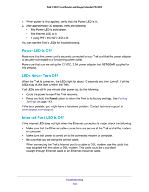 Page 132Troubleshooting 
132 Trek N300 Travel Router and Range Extender PR2000 
1. When power is first applied, verify that the Power LED is lit.
2. After approximately 30 seconds, verify the following:
•The Power LED is solid green.
•The Internet LED is lit.
•If using WiFi, the WiFi LED is lit.
You can use the Trek’s LEDs for troubleshooting.
Power LED Is Off
Make sure that the power cord is securely connected to your Trek and that the power adapter 
is securely connected to a functioning power outlet. 
Make...