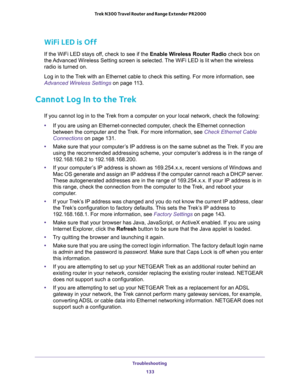 Page 133Troubleshooting 
133  Trek N300 Travel Router and Range Extender PR2000
WiFi LED is Off
If the WiFi LED stays off, check to see if the Enable Wireless Router Radio check box on 
the Advanced Wireless Setting screen is selected. The WiFi LED is lit when the wireless 
radio is turned on. 
Log in to the Trek with an Ethernet cable to check this setting. For more information, see 
Advanced Wireless Settings on page 11 3.
Cannot Log In to the Trek
If you cannot log in to the Trek from a computer on your local...