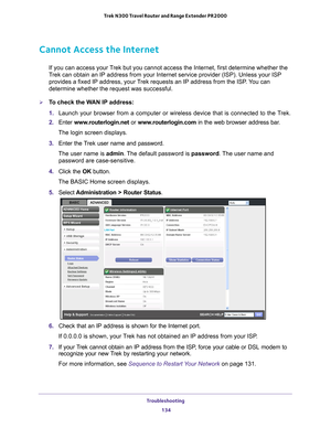 Page 134Troubleshooting 134
Trek N300 Travel Router and Range Extender PR2000 
Cannot Access the Internet
If you can access your Trek but you cannot access the Internet, first determine whether the 
Trek can obtain an IP address from your Internet service provider (ISP)\
. Unless your ISP 
provides a fixed IP address, your Trek requests an IP address from the ISP. You can 
determine whether the request was successful.
To check the WAN IP address: 
1. 
Launch your browser from a computer or wireless device that...