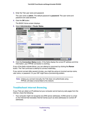 Page 136Troubleshooting 136
Trek N300 Travel Router and Range Extender PR2000 
3. 
Enter the Trek user name and password.
The user name is  admin. 
 The default password is password . The user name and 
password are case-sensitive.
4.  Click the  OK button.
The BASIC Home screen displays.
5.  Select  Administration > Router Status.
6. Click the Connection Status button. If the fields display the correct IP address and time 
information, your PPPoE connection is working.
If any of the fields indicate failure, you...