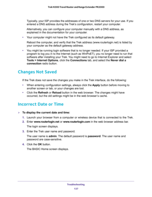 Page 137Troubleshooting 
137  Trek N300 Travel Router and Range Extender PR2000
Typically, your ISP provides the addresses of one or two DNS servers for your use. If you 
entered a DNS address during the Trek’s configuration, restart your computer.
Alternatively, you can configure your computer manually with a DNS address, as 
explained in the documentation for your computer.
•Your computer might not have the Trek configured as its default gateway.
Reboot the computer, and verify that the Trek address...