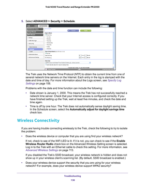 Page 138Troubleshooting 138
Trek N300 Travel Router and Range Extender PR2000 
5. 
Select  ADVANCED > Security > Schedule .
The Trek uses the Network Time Protocol (NTP) to obtain the current time from one of 
several network time servers on the Internet. Each entry in the log is s\
tamped with the 
date and time of day. For more information about the Logs screen, see Specify Log 
Settings on page   106.
Problems with the date and time function can include the following:
• Date shown is January 1, 2000. 
 This...