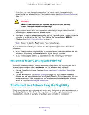 Page 139Troubleshooting 
139  Trek N300 Travel Router and Range Extender PR2000
If not, then you must change the security of the Trek to match the security that is 
supported by your wireless device. For more information, see 
Basic Wireless Settings on 
page 44.
WARNING:
NETGEAR recommends that you use the WPA2 wireless security 
option. Do not disable wireless security!
If your wireless device does not support WPA2 security, you might want to consider 
upgrading your wireless device to a newer model.
•If you...