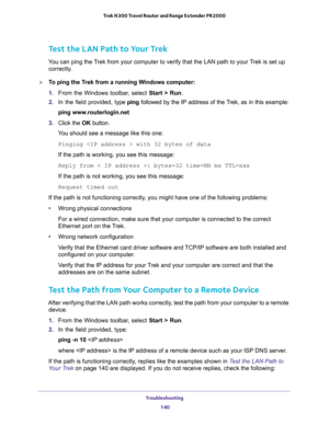 Page 140Troubleshooting 
140 Trek N300 Travel Router and Range Extender PR2000 
Test the LAN Path to Your Trek
You can ping the Trek from your computer to verify that the LAN path to your Trek is set up 
correctly.
To ping the Trek from a running Windows computer:
1. From the Windows toolbar, select Start > Run.
2. In the field provided, type ping followed by the IP address of the Trek, as in this example:
ping www.routerlogin.net
3. Click the OK button.
You should see a message like this one:
Pinging  with 32...