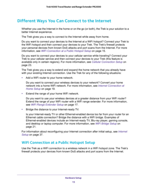 Page 15Hardware Setup 
15  Trek N300 Travel Router and Range Extender PR2000
Different Ways You Can Connect to the Internet
Whether you use the Internet in the home or on the go (or both), the Trek is your solution to a 
better Internet experience.
The Trek gives you a way to connect to the Internet while away from home.
Do you want to connect your devices to the Internet at a WiFi hotspot? Connect your Trek to 
the WiFi hotspot and then connect your devices to your Trek. The Trek’s firewall protects 
your...