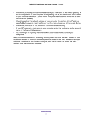 Page 141Troubleshooting 
141  Trek N300 Travel Router and Range Extender PR2000
•Check that your computer has the IP address of your Trek listed as the default gateway. If 
the IP configuration of your computer is assigned by DHCP, this information is not visible 
in your computer’s Network Control Panel. Verify that the IP address of the Trek is listed 
as the default gateway.
•Check to see that the network address of your computer (the portion of the IP address 
specified by the subnet mask) is different from...