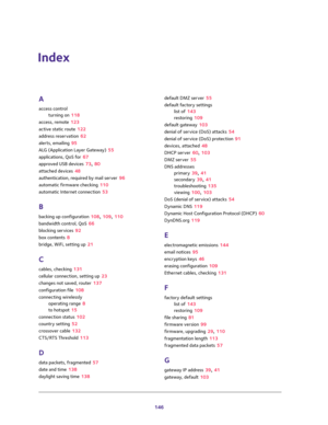 Page 146146
Index
A
access control
turning on 118
access, remote 123
active static route 122
address reservation 62
alerts, emailing 95
ALG (Application Layer Gateway) 55
applications, QoS for 67
approved USB devices 73, 80
attached devices 48
authentication, required by mail server 96
automatic firmware checking 110
automatic Internet connection 53
B
backing up configuration 108, 109, 110
bandwidth control, QoS 66
blocking services 92
box contents 8
bridge, WiFi, setting up 21
C
cables, checking 131
cellular...