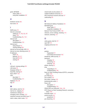 Page 147 
147  Trek N300 Travel Router and Range Extender PR2000
genie, NETGEAR
setup, initial 27
using after installation 28
H
hardware version 99
host name 38
I
IGMP proxy 55
Internet connection
setting up 37, 39, 42, 43
status 102
troubleshooting 28, 134
Internet LED
description 11
troubleshooting 132
Internet port
Setup Wizard 53
viewing settings 99
Internet service provider (ISP) 26
Internet services, blocking access 92
IP addresses
DHCP 26
gateway 39, 41
reserved 60, 62
viewing 99
L
LAN port, viewing...