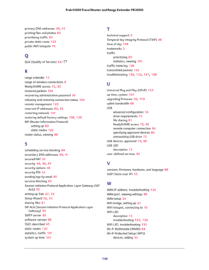 Page 148 
148 Trek N300 Travel Router and Range Extender PR2000 
primary DNS addresses 39, 41
printing files and photos 82
prioritizing traffic 65
private static route 122
public WiFi hotspots 15
Q
QoS (Quality of Service) 64–??
R
range extender 17
range of wireless connections 8
ReadySHARE access 72, 85
received packets 102
recovering administrative password 30
releasing and renewing connection status 104
remote management 123
reserved IP addresses 60, 62
restarting network 131
restoring default factory...