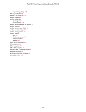 Page 149 
149  Trek N300 Travel Router and Range Extender PR2000
keep existing settings 116
WiFi range extender 17
Wireless Card Access List 118
wireless channel 45
wireless connections
operating range 8
troubleshooting 138
wireless devices, adding to the network 32
wireless mode 45
wireless network name (SSID) 45
wireless network settings 45
wireless security options 46
wireless settings
basic 44
checking for correct 131
SSID broadcast 45
viewing 104
WMM (Wi-Fi Multimedia) 64
WPA encryption 46
WPA2 encryption...