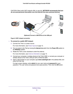 Page 16Hardware Setup 16
Trek N300 Travel Router and Range Extender PR2000 
CAUTION: Most public WiFI hotspots offer no security. NETGEAR recommends that you 
do not send personal information over the Internet from your personal de\
vices.
NETGEARLANInternet/LANReset
USBWiFiUSBPowerInternet
(Optional) Connect a USB device to the USB port
Figure 9. WiFi hotspot connection

To connect to a public WiFi hotspot:
1.  Connect the T
 rek to a power source.
For more information, see Power Inputs on page  13.
2.  T
urn...