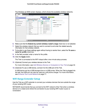 Page 17Hardware Setup 17
 Trek N300 Travel Router and Range Extender PR2000
The Wireless as WAN screen displays, which shows the available wireless networks.
6. 
Make sure that the Extend my current wireless routers range  check box is not selected.
7.  Select the wireless network that you want to connect to and enter the re\
lated security 
information for that wireless network.
8.  T
o be able to use these settings again without having to reenter them, se\
lect the  To save a 
name for profile check box.
9....