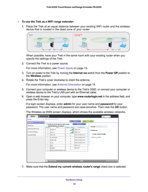 Page 18Hardware Setup 18
Trek N300 Travel Router and Range Extender PR2000 
To use the Trek as a WiFi range extender:
1. 
Place the T
 rek at an equal distance between your existing WiFi router and the wirel\
ess 
device that is located in the dead zone of your router.
DO DON’T
NETGEARPowerInterne tWiFi
USB
Wire d
P owe r Of f
W ire les
NETGEARPowerI nte rnetWiFi
USB
W ired
P o w er Of f
W ir el es
When possible, have your Trek in the same room with your existing router when you 
specify the settings of the...