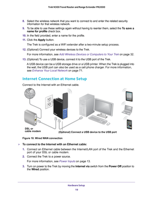 Page 19Hardware Setup 19
 Trek N300 Travel Router and Range Extender PR2000
8. 
Select the wireless network that you want to connect to and enter the re\
lated security 
information for that wireless network.
9.  T
o be able to use these settings again without having to reenter them, se\
lect the  To save a 
name for profile check box.
10.  In the field provided, enter a name for the profile.
11.  Click the  Apply button.
The Trek is configured as a WiFi extender after a two-minute setup process.
12....