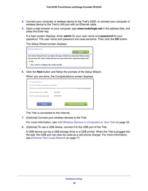 Page 20Hardware Setup 20
Trek N300 Travel Router and Range Extender PR2000 
4. 
Connect your computer or wireless device to the Treks SSID, or connect your computer or 
wireless device to the Trek’s LAN port with an Ethernet cable.
5.  Open a web browser on your computer
 , type www.routerlogin.net  in the address field, and 
press the Enter key.
If a login screen displays, enter admin for your user name and password for your 
password. 
 The user name and password are case-sensitive. Then click the  OK...