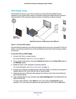 Page 21Hardware Setup 21
 Trek N300 Travel Router and Range Extender PR2000
WiFi Bridge Setup
Use the Ethernet ports on your Trek to connect up to two Ethernet-enabled devices 
wirelessly to your existing WiFi network. Examples of Ethernet-enabled d\
evices include an 
Internet-ready TV, Blu-ray player, gaming console, and desktop or laptop computer.
NETGEARLANInternet/LANReset
USBWiFiUSBPowerInternet
Existing
WiFi router
(Optional) Connect a USB device to the USB port
Figure 11. Two-port WiFi adapter
Plug the...