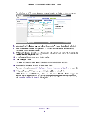 Page 22Hardware Setup 22
Trek N300 Travel Router and Range Extender PR2000 
The Wireless as WAN screen displays, which shows the available wireless networks.
7. 
Make sure that the Extend my current wireless routers range check box is selected.
8.  Select the wireless network that you want to connect to and enter the re\
lated security 
information for that wireless network.
9.  (Optional) 
 To be able to use these settings again without having to reenter them, se\
lect the 
To save a name for profile check...