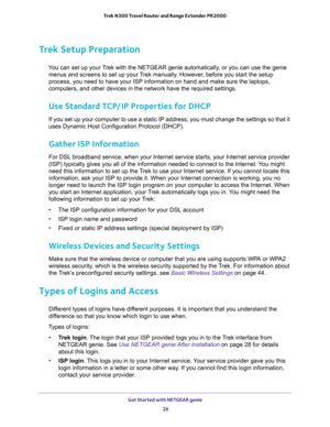 Page 26Get Started with NETGEAR genie 
26 Trek N300 Travel Router and Range Extender PR2000 
Trek Setup Preparation
You can set up your Trek with the NETGEAR genie automatically, or you can use the genie 
menus and screens to set up your Trek manually. However, before you start the setup 
process, you need to have your ISP information on hand and make sure the laptops, 
computers, and other devices in the network have the required settings.
Use Standard TCP/IP Properties for DHCP
If you set up your computer to...