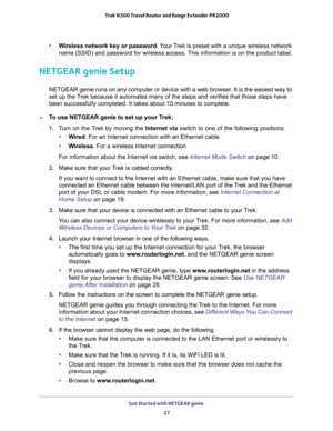 Page 27Get Started with NETGEAR genie 
27  Trek N300 Travel Router and Range Extender PR2000
•Wireless network key or password. Your Trek is preset with a unique wireless network 
name (SSID) and password for wireless access. This information is on the product label.
NETGEAR genie Setup
NETGEAR genie runs on any computer or device with a web browser. It is the easiest way to 
set up the Trek because it automates many of the steps and verifies that those steps have 
been successfully completed. It takes about...