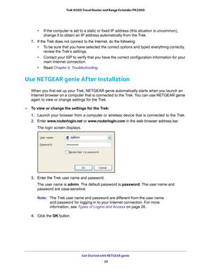 Page 28Get Started with NETGEAR genie 28
Trek N300 Travel Router and Range Extender PR2000 
•
If the computer is set to a static or fixed IP address (this situation \
is uncommon), 
change it to obtain an IP address automatically from the Trek.
7.  If the T
rek does not connect to the Internet, do the following:
•T
o be sure that you have selected the correct options and typed everythin\
g correctly, 
review the Trek’s settings.
• Contact your ISP to verify that you have the correct configuration infor\
mation...