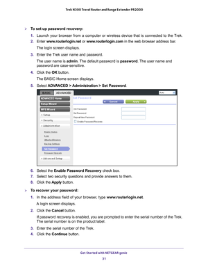 Page 31Get Started with NETGEAR genie 31
 Trek N300 Travel Router and Range Extender PR2000
To set up password recovery:
1. 
Launch your browser from a computer or wireless device that is connected\
 to the T
 rek.
2.  Enter  www
 .routerlogin.net  or www.routerlogin.com in the web browser address bar.
The login screen displays.
3.  Enter the T
 rek user name and password.
The user name is  admin. 
 The default password is password. The user name and 
password are case-sensitive.
4.  Click the  OK button.
The...