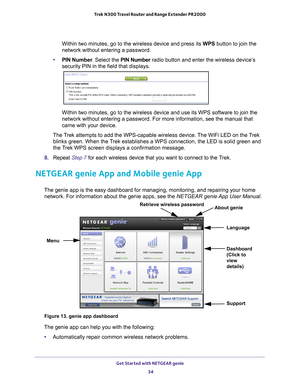 Page 34Get Started with NETGEAR genie 34
Trek N300 Travel Router and Range Extender PR2000 
Within two minutes, go to the wireless device and press its WPS button to join the 
network without entering a password.
• PIN Number . Select the PIN Number radio button and enter the wireless device’
 s 
security PIN in the field that displays.
Within two minutes, go to the wireless device and use its WPS software t\
o join the 
network without entering a password. For more information, see the manua\
l that 
came with...