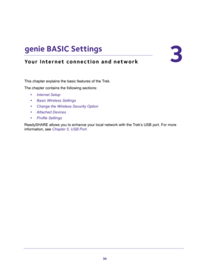 Page 3636
3
3.   genie BASIC Settings
Your Internet connection and network
This chapter explains the basic features of the Trek.
The chapter contains the following sections:
•Internet Setup 
•Basic Wireless Settings 
•Change the Wireless Security Option 
•Attached Devices 
•Profile Settings 
ReadySHARE allows you to enhance your local network with the Trek’s USB port. For more 
information, see 
Chapter 5, USB Port. 