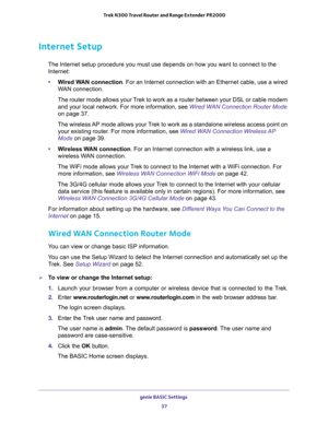 Page 37genie BASIC Settings 
37  Trek N300 Travel Router and Range Extender PR2000
Internet Setup
The Internet setup procedure you must use depends on how you want to connect to the 
Internet:
•Wired WAN connection. For an Internet connection with an Ethernet cable, use a wired 
WAN connection.
The router mode allows your Trek to work as a router between your DSL or cable modem 
and your local network. For more information, see 
Wired WAN Connection Router Mode 
on page 37.
The wireless AP mode allows your Trek...