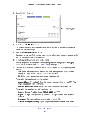 Page 38genie BASIC Settings 38
Trek N300 Travel Router and Range Extender PR2000 
5. 
Select  BASIC > Internet.
Scroll to view 
more settings
6. Clear the Enable AP Mode check box.
The fields that display in the Internet Setup screen depend on whether y\
our Internet  connection requires a login.
7.  Select the  Save as profile  check box. 
If you want to use your Trek in more than one type of Internet connection, a saved profile 
lets you make connections more quickly
 .
8.  In the field provided, enter a name...