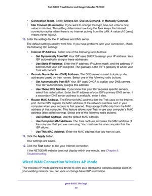 Page 39genie BASIC Settings 
39  Trek N300 Travel Router and Range Extender PR2000
•Connection Mode. Select Always On, Dial on Demand, or Manually Connect.
•Idle Timeout (In minutes). If you want to change the login time-out, enter a new 
value in minutes. This setting determines how long the Trek keeps the Internet 
connection active when there is no Internet activity from the LAN. A value of 0 (zero) 
means never log out.
10. Enter the settings for the IP address and DNS server. 
The default settings usually...