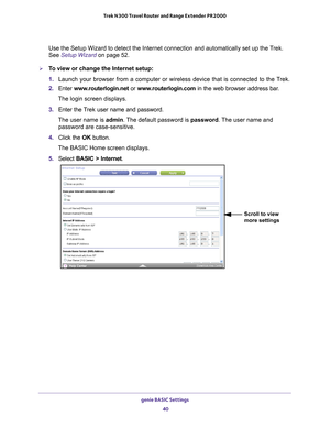 Page 40genie BASIC Settings 40
Trek N300 Travel Router and Range Extender PR2000 
Use the Setup Wizard to detect the Internet connection and automatically\
 set up the Trek. 
See Setup Wizard on page
 52.
To view or change the Internet setup:
1. Launch your browser from a computer or wireless device that is connected\
 to the T
 rek.
2.  Enter  www
 .routerlogin.net or  www.routerlogin.com in the web browser address bar.
The login screen displays.
3.  Enter the T
 rek user name and password.
The user name is...