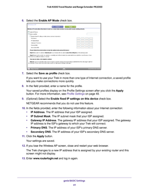 Page 41genie BASIC Settings 41
 Trek N300 Travel Router and Range Extender PR2000
6. 
Select the Enable AP Mode check box.
7. Select the Save as profile check box. 
If you want to use your Trek in more than one type of Internet connection, a saved profile 
lets you make connections more quickly
 .
8.  In the field provided, enter a name for the profile.
Your saved profiles display on the Profile Settings screen after you clic\
k the  Apply 
button. For more information, see  Profile Settings on page 49.
9....