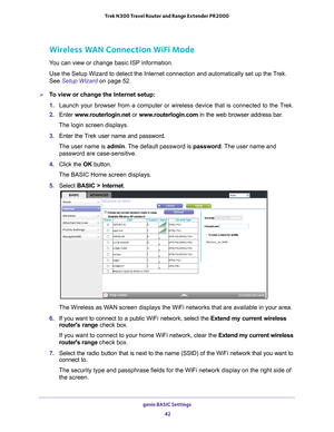 Page 42genie BASIC Settings 42
Trek N300 Travel Router and Range Extender PR2000 
Wireless WAN Connection WiFi Mode
You can view or change basic ISP information.
Use the Setup Wizard to detect the Internet connection and automatically\
 set up the Trek. 
See Setup Wizard on page
 52.
To view or change the Internet setup:
1. Launch your browser from a computer or wireless device that is connected\
 to the T
 rek.
2.  Enter  www
 .routerlogin.net or  www.routerlogin.com in the web browser address bar.
The login...