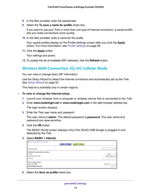 Page 43genie BASIC Settings 43
 Trek N300 Travel Router and Range Extender PR2000
8. 
In the field provided, enter the passphrase.
9.  Select the T
 o save a name for profile check box. 
If you want to use your Trek in more than one type of Internet connection, a saved profile 
lets you make connections more quickly
 .
10.  In the field provided, enter a name for the profile.
Your saved profiles display on the Profile Settings screen after you clic\
k the  Apply 
button. For more information, see  Profile...