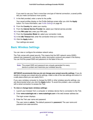 Page 44genie BASIC Settings 
44 Trek N300 Travel Router and Range Extender PR2000 
If you want to use your Trek in more than one type of Internet connection, a saved profile 
lets you make connections more quickly.
7. In the field provided, enter a name for the profile.
Your saved profiles display on the Profile Settings screen after you click the Apply 
button. For more information, see 
Profile Settings on page 49.
8. From the Country list, select your country.
9. From the Internet Service Provider list,...